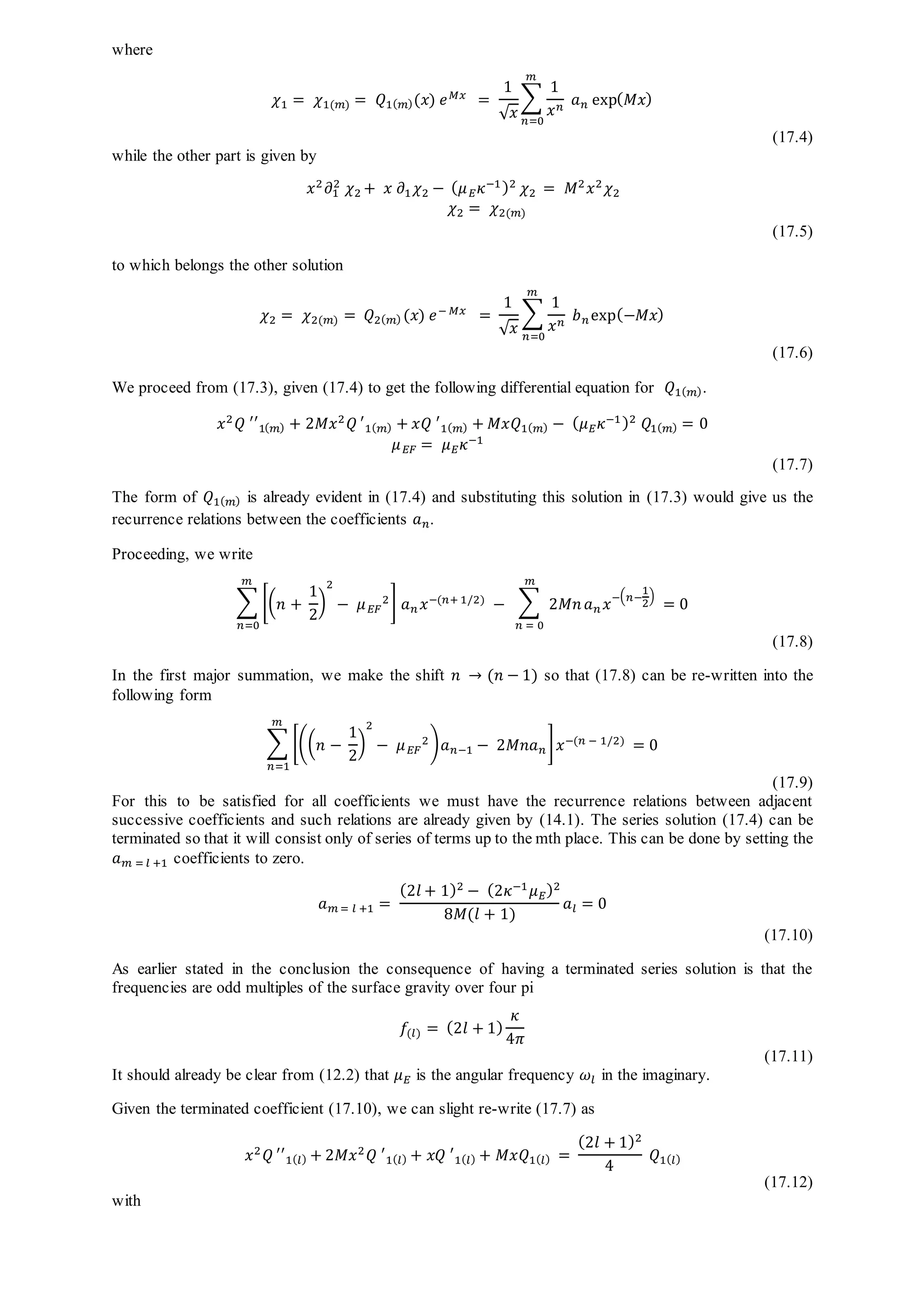 where
𝜒1 = 𝜒1(𝑚) = 𝑄1( 𝑚)(𝑥) 𝑒 𝑀𝑥 =
1
√ 𝑥
∑
1
𝑥 𝑛
𝑎 𝑛 exp( 𝑀𝑥)
𝑚
𝑛=0
(17.4)
while the other part is given by
𝑥2
𝜕1
2
𝜒2 + 𝑥 𝜕1 𝜒2 − ( 𝜇 𝐸 𝜅−1)2
𝜒2 = 𝑀2
𝑥2
𝜒2
𝜒2 = 𝜒2(𝑚)
(17.5)
to which belongs the other solution
𝜒2 = 𝜒2(𝑚) = 𝑄2( 𝑚) (𝑥) 𝑒− 𝑀𝑥
=
1
√ 𝑥
∑
1
𝑥 𝑛 𝑏 𝑛exp(−𝑀𝑥)
𝑚
𝑛=0
(17.6)
We proceed from (17.3), given (17.4) to get the following differential equation for 𝑄1( 𝑚).
𝑥2
𝑄 ′′1( 𝑚) + 2𝑀𝑥2
𝑄 ′1( 𝑚) + 𝑥𝑄 ′1( 𝑚) + 𝑀𝑥𝑄1( 𝑚) − ( 𝜇 𝐸 𝜅−1)2
𝑄1( 𝑚) = 0
𝜇 𝐸𝐹 = 𝜇 𝐸 𝜅−1
(17.7)
The form of 𝑄1( 𝑚) is already evident in (17.4) and substituting this solution in (17.3) would give us the
recurrence relations between the coefficients 𝑎 𝑛.
Proceeding, we write
∑ [( 𝑛 +
1
2
)
2
− 𝜇 𝐸𝐹
2] 𝑎 𝑛 𝑥−(𝑛+ 1/2)
𝑚
𝑛=0
− ∑ 2𝑀𝑛
𝑚
𝑛 = 0
𝑎 𝑛 𝑥−( 𝑛−
1
2
)
= 0
(17.8)
In the first major summation, we make the shift 𝑛 → (𝑛 − 1) so that (17.8) can be re-written into the
following form
∑ [(( 𝑛 −
1
2
)
2
− 𝜇 𝐸𝐹
2) 𝑎 𝑛−1 − 2𝑀𝑛𝑎 𝑛 ] 𝑥−(𝑛 − 1/2)
𝑚
𝑛=1
= 0
(17.9)
For this to be satisfied for all coefficients we must have the recurrence relations between adjacent
successive coefficients and such relations are already given by (14.1). The series solution (17.4) can be
terminated so that it will consist only of series of terms up to the mth place. This can be done by setting the
𝑎 𝑚 = 𝑙 +1 coefficients to zero.
𝑎 𝑚 = 𝑙 +1 =
(2𝑙 + 1)2
− (2𝜅−1
𝜇 𝐸)2
8𝑀(𝑙 + 1)
𝑎𝑙 = 0
(17.10)
As earlier stated in the conclusion the consequence of having a terminated series solution is that the
frequencies are odd multiples of the surface gravity over four pi
𝑓(𝑙) = (2𝑙 + 1)
𝜅
4𝜋
(17.11)
It should already be clear from (12.2) that 𝜇 𝐸 is the angular frequency 𝜔𝑙 in the imaginary.
Given the terminated coefficient (17.10), we can slight re-write (17.7) as
𝑥2
𝑄 ′′1( 𝑙) + 2𝑀𝑥2
𝑄 ′1( 𝑙) + 𝑥𝑄 ′1( 𝑙) + 𝑀𝑥𝑄1( 𝑙) =
(2𝑙 + 1)2
4
𝑄1( 𝑙)
(17.12)
with
 