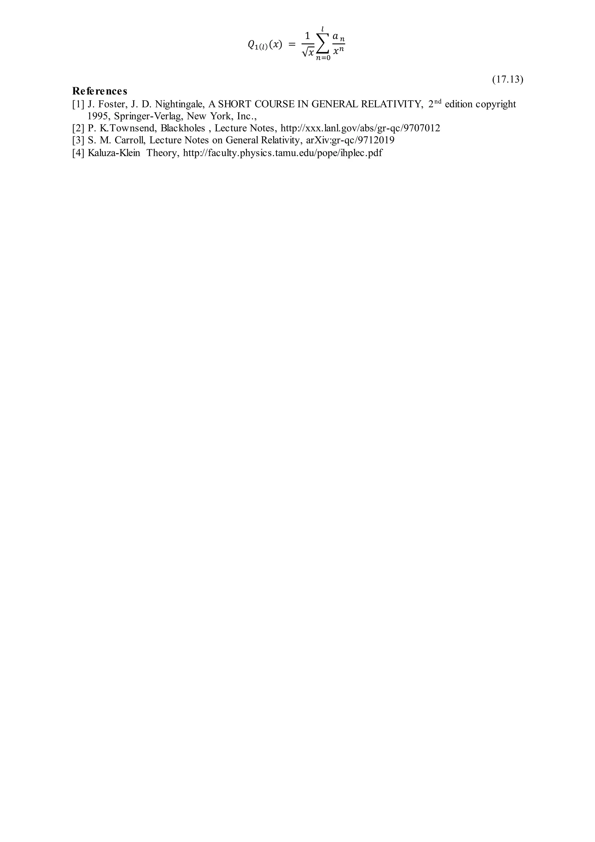 𝑄1( 𝑙)(𝑥) =
1
√ 𝑥
∑
𝑎 𝑛
𝑥 𝑛
𝑙
𝑛=0
(17.13)
References
[1] J. Foster, J. D. Nightingale, A SHORT COURSE IN GENERAL RELATIVITY, 2nd
edition copyright
1995, Springer-Verlag, New York, Inc.,
[2] P. K.Townsend, Blackholes , Lecture Notes, http://xxx.lanl.gov/abs/gr-qc/9707012
[3] S. M. Carroll, Lecture Notes on General Relativity, arXiv:gr-qc/9712019
[4] Kaluza-Klein Theory, http://faculty.physics.tamu.edu/pope/ihplec.pdf
 