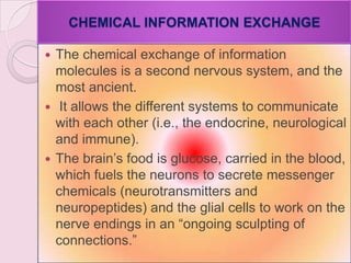 CHEMICAL INFORMATION EXCHANGE
 The chemical exchange of information
molecules is a second nervous system, and the
most ancient.
 It allows the different systems to communicate
with each other (i.e., the endocrine, neurological
and immune).
 The brain‘s food is glucose, carried in the blood,
which fuels the neurons to secrete messenger
chemicals (neurotransmitters and
neuropeptides) and the glial cells to work on the
nerve endings in an ―ongoing sculpting of
connections.‖
 