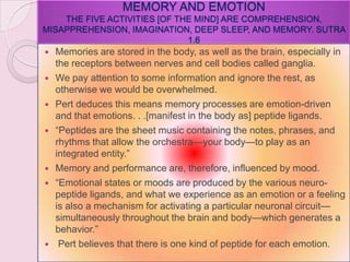 MEMORY AND EMOTION
THE FIVE ACTIVITIES [OF THE MIND] ARE COMPREHENSION,
MISAPPREHENSION, IMAGINATION, DEEP SLEEP, AND MEMORY. SUTRA
1.6
 Memories are stored in the body, as well as the brain, especially in
the receptors between nerves and cell bodies called ganglia.
 We pay attention to some information and ignore the rest, as
otherwise we would be overwhelmed.
 Pert deduces this means memory processes are emotion-driven
and that emotions. . .[manifest in the body as] peptide ligands.
 ―Peptides are the sheet music containing the notes, phrases, and
rhythms that allow the orchestra—your body—to play as an
integrated entity.‖
 Memory and performance are, therefore, influenced by mood.
 ―Emotional states or moods are produced by the various neuro-
peptide ligands, and what we experience as an emotion or a feeling
is also a mechanism for activating a particular neuronal circuit—
simultaneously throughout the brain and body—which generates a
behavior.‖
 Pert believes that there is one kind of peptide for each emotion.
 