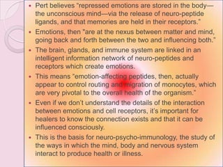  Pert believes ―repressed emotions are stored in the body—
the unconscious mind—via the release of neuro-peptide
ligands, and that memories are held in their receptors.‖
 Emotions, then "are at the nexus between matter and mind,
going back and forth between the two and influencing both.‖
 The brain, glands, and immune system are linked in an
intelligent information network of neuro-peptides and
receptors which create emotions.
 This means ―emotion-affecting peptides, then, actually
appear to control routing and migration of monocytes, which
are very pivotal to the overall health of the organism.‖
 Even if we don‘t understand the details of the interaction
between emotions and cell receptors, it‘s important for
healers to know the connection exists and that it can be
influenced consciously.
 This is the basis for neuro-psycho-immunology, the study of
the ways in which the mind, body and nervous system
interact to produce health or illness.
 