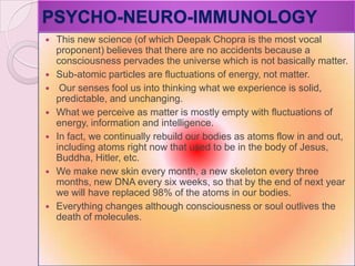 PSYCHO-NEURO-IMMUNOLOGY
 This new science (of which Deepak Chopra is the most vocal
proponent) believes that there are no accidents because a
consciousness pervades the universe which is not basically matter.
 Sub-atomic particles are fluctuations of energy, not matter.
 Our senses fool us into thinking what we experience is solid,
predictable, and unchanging.
 What we perceive as matter is mostly empty with fluctuations of
energy, information and intelligence.
 In fact, we continually rebuild our bodies as atoms flow in and out,
including atoms right now that used to be in the body of Jesus,
Buddha, Hitler, etc.
 We make new skin every month, a new skeleton every three
months, new DNA every six weeks, so that by the end of next year
we will have replaced 98% of the atoms in our bodies.
 Everything changes although consciousness or soul outlives the
death of molecules.
 