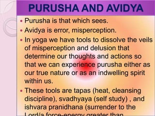 PURUSHA AND AVIDYA
 Purusha is that which sees.
 Avidya is error, misperception.
 In yoga we have tools to dissolve the veils
of misperception and delusion that
determine our thoughts and actions so
that we can experience purusha either as
our true nature or as an indwelling spirit
within us.
 These tools are tapas (heat, cleansing
discipline), svadhyaya (self study) , and
ishvara pranidhana (surrender to the
 