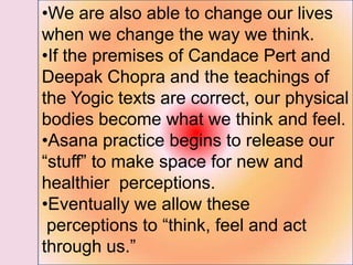 •We are also able to change our lives
when we change the way we think.
•If the premises of Candace Pert and
Deepak Chopra and the teachings of
the Yogic texts are correct, our physical
bodies become what we think and feel.
•Asana practice begins to release our
―stuff‖ to make space for new and
healthier perceptions.
•Eventually we allow these
perceptions to ―think, feel and act
through us.‖
 