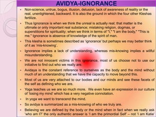 AVIDYA-IGNORANCE
 Non-science, untrue, bogus, illusion, delusion, lack of awareness of reality or the
real, unenlightened, backward. It is also the ground in which the four other Kleshas
fertilize.
 Thus Ignorance is when we think the unreal is actually real; that matter is the
ultimate or only important real substance; mistaking religion, dogmas, or
superstitions for spirituality; when we think in terms of "I," "I am the body," "This is
me." Ignorance is absence of knowledge of the spirit of man.
 This klesha is sometimes described as ‗ignorance‘ but perhaps we may better think
of it as ‗mis-knowing‘.
 Ignorance implies a lack of understanding, whereas mis-knowing implies a willful
misunderstanding.
 We are not innocent victims in this ignorance, most of us choose not to use our
initiative to find out who we really are.
 Avidaya is the constant reference to ourselves as the body and the mind without
much of an understanding that we have the capacity to move beyond this.
 Most of us are very attached to our bodies and our minds and see these facets of
the self as defining who we are.
 Yoga teaches us we are so much more. We even have an expression in our culture
of ‗losing my mind‘ which has a very negative connotation.
 In yoga we want to transcend the mind.
 So avidya is summarized as a mis-knowing of who we truly are.
 Believing we are defined by the body or the mind when in fact when we really ask
‗who am I?‘ the only authentic answer is ‗I am the primordial Self‘ – not ‗I am Katie‘
 