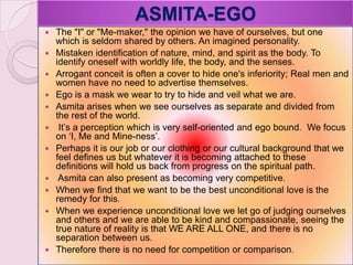 ASMITA-EGO
 The "I" or "Me-maker," the opinion we have of ourselves, but one
which is seldom shared by others. An imagined personality.
 Mistaken identification of nature, mind, and spirit as the body. To
identify oneself with worldly life, the body, and the senses.
 Arrogant conceit is often a cover to hide one's inferiority; Real men and
women have no need to advertise themselves.
 Ego is a mask we wear to try to hide and veil what we are.
 Asmita arises when we see ourselves as separate and divided from
the rest of the world.
 It‘s a perception which is very self-oriented and ego bound. We focus
on ‗I, Me and Mine-ness‘.
 Perhaps it is our job or our clothing or our cultural background that we
feel defines us but whatever it is becoming attached to these
definitions will hold us back from progress on the spiritual path.
 Asmita can also present as becoming very competitive.
 When we find that we want to be the best unconditional love is the
remedy for this.
 When we experience unconditional love we let go of judging ourselves
and others and we are able to be kind and compassionate, seeing the
true nature of reality is that WE ARE ALL ONE, and there is no
separation between us.
 Therefore there is no need for competition or comparison.
 