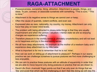 RAGA-ATTACHMENT
 Possessiveness, ownership, liking, attraction. Attachment to people, things, and
ideas. To join, connect, or associate ourselves with something. "This is ours," "This
is mine."
 Attachment in its negative sense to things we cannot own or keep.
 Often the cause of quarrels, violent conflicts, and even war.
 Expressed also as race, nationality, my country, my money. Attachment can only
have free play on lower mind levels.
 The problem with being attracted to pleasurable things is that they are usually
impermanent and when the person / situation / mental state we are so enjoying
changes we experience suffering.
 Therefore pleasure in the worldly sense is ultimately unsatisfactory and will not lead
us to happiness and joy in the everlasting sense.
 We all have deep attachments, for example as the mother of a newborn baby and I
experience deep attachment to my little babe.
 What is important is for me to remember that he is not ‗mine‘.
 How can we work on letting go of attachment to pleasure? Perhaps in our asana
practice we can challenge ourselves to pursue postures we find more challenging or
less enjoyable.
 We can aim to practice these postures with an attitude of equanimity in order that
we are able to move beyond only doing postures or practice that we are drawn to.
 David Life (from Jivamukti Yoga) points out that if we only ever do things that we
‗like‘ and avoid that which we find challenging or don‘t feel like doing we will stay the
 