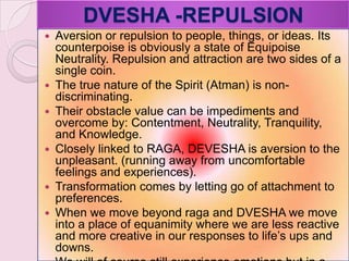 DVESHA -REPULSION
 Aversion or repulsion to people, things, or ideas. Its
counterpoise is obviously a state of Equipoise
Neutrality. Repulsion and attraction are two sides of a
single coin.
 The true nature of the Spirit (Atman) is non-
discriminating.
 Their obstacle value can be impediments and
overcome by: Contentment, Neutrality, Tranquility,
and Knowledge.
 Closely linked to RAGA, DEVESHA is aversion to the
unpleasant. (running away from uncomfortable
feelings and experiences).
 Transformation comes by letting go of attachment to
preferences.
 When we move beyond raga and DVESHA we move
into a place of equanimity where we are less reactive
and more creative in our responses to life‘s ups and
downs.
 