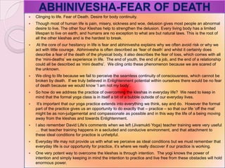 ABHINIVESHA-FEAR OF DEATH
 Clinging to life. Fear of Death. Desire for body continuity.
 Though most of human life is pain, misery, sickness and woe, delusion gives most people an abnormal
desire to live. The other four Kleshas help to strengthen the delusion. Every living body has a limited
lifespan to live on earth, and humans are no exception to what are but natural laws. This is the root of
all the other kleshas and is the hardest to break.
 At the core of our hesitancy in life is fear and abhinivesha explains why we often avoid risk or why we
act with little courage. Abhinivesha is often described as ‗fear of death‘ and whilst it certainly does
describe a fear of the death of the physical body, it also describes the fear of loss, which comes with all
the ‗mini-deaths‘ we experience in life. The end of youth, the end of a job, and the end of a relationship
could all be described as ‗mini deaths‘. We cling onto these phenomenon because we are scared of
the unknown.
 We cling to life because we fail to perceive the seamless continuity of consciousness, which cannot be
broken by death. If we truly believed in Enlightenment potential within ourselves there would be no fear
of death because we would know ‗I am not my body‘.
 So how do we address the practice of overcoming the kleshas in everyday life? We need to keep in
mind that the formal yoga class is in itself a bit of a bubble outside of our everyday lives.
 It‘s important that our yoga practice extends into everything we think, say and do. However the formal
part of the practice gives us an opportunity to do exactly that – practice – so that our life ‗off the mat‘
might be as non-judgemental and compassionate as possible and in this way the life of a being moving
away from the kleshas and towards Enlightenment.
 I also remember David Life‘s comments when we left (Jivamukti Yoga) teacher training were very useful
… that teacher training happens in a secluded and conducive environment, and that attachment to
these ideal conditions for practice is unhelpful.
 Everyday life may not provide us with what we perceive as ideal conditions but we must remember that
everyday life is our opportunity for practice, it‘s where we really discover if our practice is working.
 One very potent way to overcome the kleshas is through intention. The yogi knows the power of
intention and simply keeping in mind the intention to practice and live free from these obstacles will hold
enormous power.
 