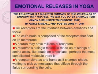 EMOTIONAL RELEASES IN YOGA
THE FOLLOWING IS A BULLETED SUMMARY OF THE MOLECULES OF
EMOTION: WHY YOU FEEL THE WAY YOU DO BY CANDACE PERT
(SIMON & SCHUSTER TOUCHSTONE, 1997)
BY GAYLE KIMBALL, PHD POSTED JUNE 11, 2011
Cell receptors are the interface between emotions and
tissue.
The cell‘s brain is comprised of the receptors that float
on its membrane.
A neuron may have millions of receptors.
A receptor is a single molecule made up of strings of
amino acids, like beads on a necklace, perhaps the most
complicated molecule there is.
A receptor vibrates and hums as it changes shape,
waiting to pick up messages that diffuse through the
fluids surrounding the cells.
 