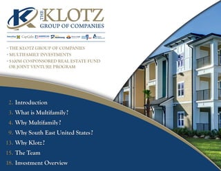 THE
KLOTZGROUP OF COMPANIES
I n s t i t u t i o n a l A d v i s o r s
Tierra Linda
Development, LLC
CapGainproperties inc.
- THE KLOTZ GROUP OF COMPANIES
- MULTIFAMILY INVESTMENTS
- $100M CO-SPONSORED REAL ESTATE FUND
OR JOINT VENTURE PROGRAM
2.
3.
4.
9.
13.
15.
18.
Introduction
What is Multifamily?
Why Multifamily?
Why South East United States?
Why Klotz?
The Team
Investment Overview
 