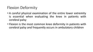 Flexion Deformity
• A careful physical examination of the entire lower extremity
is essential when evaluating the knee in patients with
cerebral palsy
• Flexion is the most common knee deformity in patients with
cerebral palsy and frequently occurs in ambulatory children
 