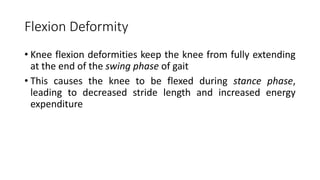 Flexion Deformity
• Knee flexion deformities keep the knee from fully extending
at the end of the swing phase of gait
• This causes the knee to be flexed during stance phase,
leading to decreased stride length and increased energy
expenditure
 