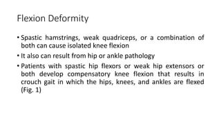 Flexion Deformity
• Spastic hamstrings, weak quadriceps, or a combination of
both can cause isolated knee flexion
• It also can result from hip or ankle pathology
• Patients with spastic hip flexors or weak hip extensors or
both develop compensatory knee flexion that results in
crouch gait in which the hips, knees, and ankles are flexed
(Fig. 1)
 