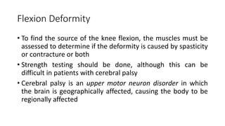 Flexion Deformity
• To find the source of the knee flexion, the muscles must be
assessed to determine if the deformity is caused by spasticity
or contracture or both
• Strength testing should be done, although this can be
difficult in patients with cerebral palsy
• Cerebral palsy is an upper motor neuron disorder in which
the brain is geographically affected, causing the body to be
regionally affected
 