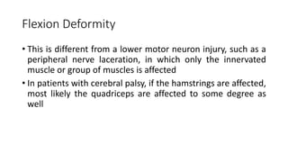 Flexion Deformity
• This is different from a lower motor neuron injury, such as a
peripheral nerve laceration, in which only the innervated
muscle or group of muscles is affected
• In patients with cerebral palsy, if the hamstrings are affected,
most likely the quadriceps are affected to some degree as
well
 