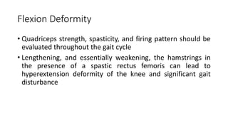 Flexion Deformity
• Quadriceps strength, spasticity, and firing pattern should be
evaluated throughout the gait cycle
• Lengthening, and essentially weakening, the hamstrings in
the presence of a spastic rectus femoris can lead to
hyperextension deformity of the knee and significant gait
disturbance
 