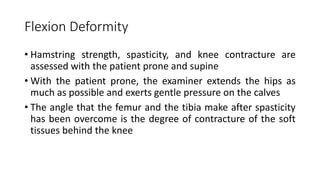 Flexion Deformity
• Hamstring strength, spasticity, and knee contracture are
assessed with the patient prone and supine
• With the patient prone, the examiner extends the hips as
much as possible and exerts gentle pressure on the calves
• The angle that the femur and the tibia make after spasticity
has been overcome is the degree of contracture of the soft
tissues behind the knee
 