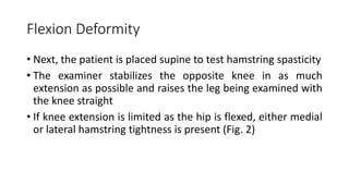 Flexion Deformity
• Next, the patient is placed supine to test hamstring spasticity
• The examiner stabilizes the opposite knee in as much
extension as possible and raises the leg being examined with
the knee straight
• If knee extension is limited as the hip is flexed, either medial
or lateral hamstring tightness is present (Fig. 2)
 