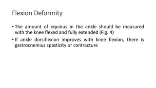 Flexion Deformity
• The amount of equinus in the ankle should be measured
with the knee flexed and fully extended (Fig. 4)
• If ankle dorsiflexion improves with knee flexion, there is
gastrocnemius spasticity or contracture
 