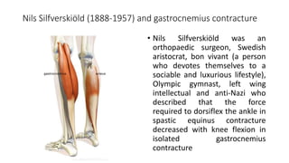 Nils Silfverskiöld (1888-1957) and gastrocnemius contracture
• Nils Silfverskiöld was an
orthopaedic surgeon, Swedish
aristocrat, bon vivant (a person
who devotes themselves to a
sociable and luxurious lifestyle),
Olympic gymnast, left wing
intellectual and anti-Nazi who
described that the force
required to dorsiflex the ankle in
spastic equinus contracture
decreased with knee flexion in
isolated gastrocnemius
contracture
 