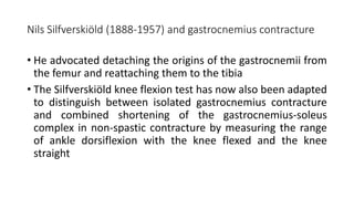 Nils Silfverskiöld (1888-1957) and gastrocnemius contracture
• He advocated detaching the origins of the gastrocnemii from
the femur and reattaching them to the tibia
• The Silfverskiöld knee flexion test has now also been adapted
to distinguish between isolated gastrocnemius contracture
and combined shortening of the gastrocnemius-soleus
complex in non-spastic contracture by measuring the range
of ankle dorsiflexion with the knee flexed and the knee
straight
 