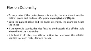 Flexion Deformity
• To determine if the rectus femoris is spastic, the examiner turns the
patient prone and performs the prone rectus (Ely) test (Fig. 6)
• With the patient prone and the knees extended, the examiner flexes
the knees
• If the rectus is spastic, the hips flex and the buttocks rise off the table
when the rectus is stretched
• It is best to do this one side at a time to determine the relative
spasticity of each rectus femoris muscle
 