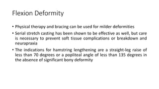 Flexion Deformity
• Physical therapy and bracing can be used for milder deformities
• Serial stretch casting has been shown to be effective as well, but care
is necessary to prevent soft tissue complications or breakdown and
neurapraxia
• The indications for hamstring lengthening are a straight-leg raise of
less than 70 degrees or a popliteal angle of less than 135 degrees in
the absence of significant bony deformity
 
