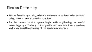 Flexion Deformity
• Rectus femoris spasticity, which is common in patients with cerebral
palsy, also can exacerbate this condition
• For this reason, most surgeons begin with lengthening the medial
hamstrings by a Z-plasty of the gracilis and semitendinosus tendons
and a fractional lengthening of the semimembranosus
 