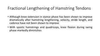 Fractional Lengthening of Hamstring Tendons
• Although knee extension in stance phase has been shown to improve
dramatically after hamstring lengthening, velocity, stride length, and
cadence have not been shown to improve
• With spastic hamstrings and quadriceps, knee flexion during swing
phase markedly diminishes
 