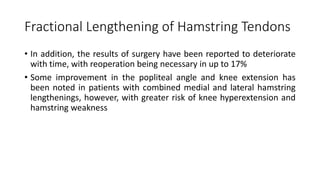 Fractional Lengthening of Hamstring Tendons
• In addition, the results of surgery have been reported to deteriorate
with time, with reoperation being necessary in up to 17%
• Some improvement in the popliteal angle and knee extension has
been noted in patients with combined medial and lateral hamstring
lengthenings, however, with greater risk of knee hyperextension and
hamstring weakness
 
