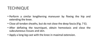 TECHNIQUE
• Perform a similar lengthening maneuver by flexing the hip and
extending the knee.
• Close all tendon sheaths, but do not close the deep fascia (Fig. 7 E).
• After deflating the tourniquet, obtain hemostasis and close the
subcutaneous tissues and skin.
• Apply a long-leg cast with the knee in maximal extension.
 