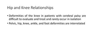 Hip and Knee Relationships
• Deformities of the knee in patients with cerebral palsy are
difficult to evaluate and treat and rarely occur in isolation
• Pelvic, hip, knee, ankle, and foot deformities are interrelated
 
