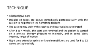 TECHNIQUE
• Postoperative Care
• Straight-leg raises are begun immediately postoperatively with the
cast on to help stretch the hamstring tendons
• The patient may walk with crutches and bear weight as tolerated
• After 3 to 4 weeks, the casts are removed and the patient is started
on a physical therapy program to maintain, and in some cases
improve, range of motion
• Night time extension splints or knee immobilizers are used for 8 to 12
weeks postoperatively
 