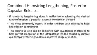 Combined Hamstring Lengthening, Posterior
Capsular Release
• If hamstring lengthening alone is ineffective in achieving the desired
range of motion, a posterior capsular release can be used
• This most commonly occurs in older children with significant fixed
knee flexion contractures
• This technique also can be combined with quadriceps shortening to
help correct elongation of the infrapatellar tendon caused by chronic
quadriceps weakening to obtain improved range of motion
 