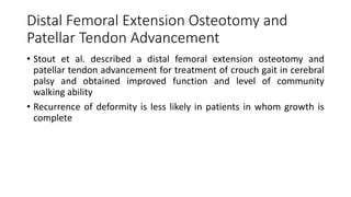 Distal Femoral Extension Osteotomy and
Patellar Tendon Advancement
• Stout et al. described a distal femoral extension osteotomy and
patellar tendon advancement for treatment of crouch gait in cerebral
palsy and obtained improved function and level of community
walking ability
• Recurrence of deformity is less likely in patients in whom growth is
complete
 