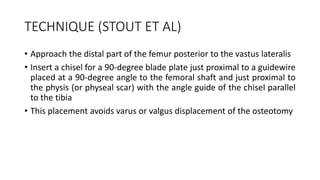 TECHNIQUE (STOUT ET AL)
• Approach the distal part of the femur posterior to the vastus lateralis
• Insert a chisel for a 90-degree blade plate just proximal to a guidewire
placed at a 90-degree angle to the femoral shaft and just proximal to
the physis (or physeal scar) with the angle guide of the chisel parallel
to the tibia
• This placement avoids varus or valgus displacement of the osteotomy
 
