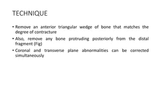 TECHNIQUE
• Remove an anterior triangular wedge of bone that matches the
degree of contracture
• Also, remove any bone protruding posteriorly from the distal
fragment (Fig)
• Coronal and transverse plane abnormalities can be corrected
simultaneously
 