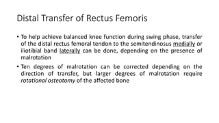 Distal Transfer of Rectus Femoris
• To help achieve balanced knee function during swing phase, transfer
of the distal rectus femoral tendon to the semitendinosus medially or
iliotibial band laterally can be done, depending on the presence of
malrotation
• Ten degrees of malrotation can be corrected depending on the
direction of transfer, but larger degrees of malrotation require
rotational osteotomy of the affected bone
 