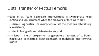 Distal Transfer of Rectus Femoris
• Gage et al. found significant improvement in swing-phase knee
motion and foot clearance when the following criteria were met:
• (1) hamstring contractures corrected so that the knee can extend fully
in midstance,
• (2) foot plantigrade and stable in stance, and
• (3) foot in line of progression to generate a moment of sufficient
magnitude to maintain knee extension in midstance and terminal
stance
 