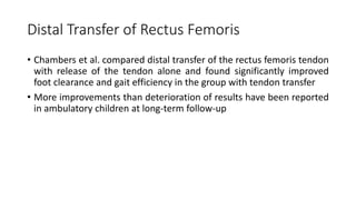 Distal Transfer of Rectus Femoris
• Chambers et al. compared distal transfer of the rectus femoris tendon
with release of the tendon alone and found significantly improved
foot clearance and gait efficiency in the group with tendon transfer
• More improvements than deterioration of results have been reported
in ambulatory children at long-term follow-up
 