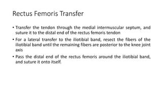 Rectus Femoris Transfer
• Transfer the tendon through the medial intermuscular septum, and
suture it to the distal end of the rectus femoris tendon
• For a lateral transfer to the iliotibial band, resect the fibers of the
iliotibial band until the remaining fibers are posterior to the knee joint
axis
• Pass the distal end of the rectus femoris around the iliotibial band,
and suture it onto itself.
 