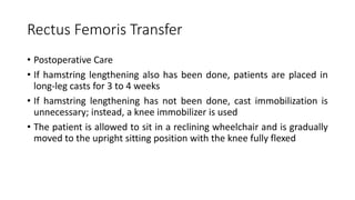Rectus Femoris Transfer
• Postoperative Care
• If hamstring lengthening also has been done, patients are placed in
long-leg casts for 3 to 4 weeks
• If hamstring lengthening has not been done, cast immobilization is
unnecessary; instead, a knee immobilizer is used
• The patient is allowed to sit in a reclining wheelchair and is gradually
moved to the upright sitting position with the knee fully flexed
 