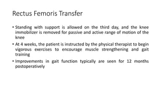 Rectus Femoris Transfer
• Standing with support is allowed on the third day, and the knee
immobilizer is removed for passive and active range of motion of the
knee
• At 4 weeks, the patient is instructed by the physical therapist to begin
vigorous exercises to encourage muscle strengthening and gait
training
• Improvements in gait function typically are seen for 12 months
postoperatively
 