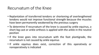Recurvatum of the Knee
• Replantation of transferred tendons or shortening of overlengthened
tendons would not improve functional strength because the muscles
have been permanently weakened by the previous surgery
• To determine if recurvatum of the knee is caused by ankle equinus, a
short-leg cast or ankle orthosis is applied with the ankle in the neutral
position
• If the knee goes into recurvatum with the foot plantigrade, the
recurvatum is not caused by ankle equinus
• If ankle equinus does exist, correction of this operatively or
nonoperatively is indicated
 