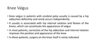 Knee Valgus
• Knee valgus in patients with cerebral palsy usually is caused by a hip
adduction deformity and rarely occurs independently
• It usually is associated with hip internal rotation and flexion of the
knees, which can accentuate the appearance of valgus
• In most patients, correction of the hip adduction and internal rotation
improves the position and appearance of the knee
• In these patients, surgery on the knee itself is rarely indicated
 