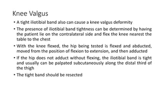 Knee Valgus
• A tight iliotibial band also can cause a knee valgus deformity
• The presence of iliotibial band tightness can be determined by having
the patient lie on the contralateral side and flex the knee nearest the
table to the chest
• With the knee flexed, the hip being tested is flexed and abducted,
moved from the position of flexion to extension, and then adducted
• If the hip does not adduct without flexing, the iliotibial band is tight
and usually can be palpated subcutaneously along the distal third of
the thigh
• The tight band should be resected
 