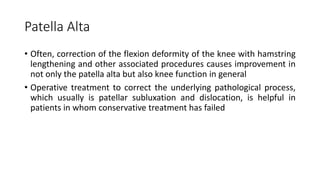 Patella Alta
• Often, correction of the flexion deformity of the knee with hamstring
lengthening and other associated procedures causes improvement in
not only the patella alta but also knee function in general
• Operative treatment to correct the underlying pathological process,
which usually is patellar subluxation and dislocation, is helpful in
patients in whom conservative treatment has failed
 
