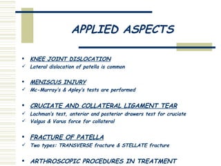 APPLIED ASPECTS KNEE JOINT DISLOCATION Lateral dislocation of patella is common MENISCUS INJURY Mc-Murray’s & Apley’s tests are performed CRUCIATE AND COLLATERAL LIGAMENT TEAR Lachman’s test, anterior and posterior drawers test for cruciate Valgus & Varus force for collateral FRACTURE OF PATELLA Two types: TRANSVERSE fracture & STELLATE fracture ARTHROSCOPIC PROCEDURES IN TREATMENT 