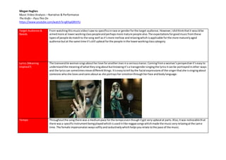Megan Hughes
Music Video Analysis – Narrative & Performance
The Knife– PassThis On
https://www.youtube.com/watch?v=gKhjaGRhIYU
Target Audience &
Needs
From watchingthismusicvideoIsawno specificsinrace or genderforthe target audience.However,Ididthinkthatit wouldbe
aimedmore at lowerworkingclasspeopleandperhapsmore mature people also.The expectationsforgoodmusicfromthese
typesof people domatchto the song well asit’smore mellow andrelaxingwhichisapplicable forthe more maturelyaged
audience butat the same time it’sstill upbeatforthe people inthe lowerworkingclasscategory.
Lyrics (Meaning
Implied?)
The transvestite womansingsaboutherlove foranothermanina seriousmanor.Comingfroma woman’sperspective it’seasyto
understandthe meaningof whattheysingaboutbutknowingit’sa transgendersingingthe lyricsitcanbe portrayedinother ways
and the lyricscan sometimesmeandifferentthings. Itiseasytotell bythe facial expressionsof the singerthatshe issingingabout
someone whoshe lovesandcaresaboutas she portraysher emotionthroughherface andbodylanguage.
Tempo Throughoutthe songthere was a mediumpace forthe tempoeventhoughitgot veryupbeatat parts.Also,itwas noticeablethat
there wasa specificinstrumentbeingplayedwhichisusedinlike reggaesongswhichmade the musicveryrelaxingatthe same
time. The female impersonatorswayssoftlyandseductivelywhichhelpsyourelate tothe pace of the music.
 